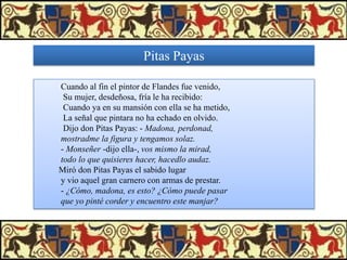 Pitas Payas
Cuando al fin el pintor de Flandes fue venido,
Su mujer, desdeñosa, fría le ha recibido:
Cuando ya en su mansión con ella se ha metido,
La señal que pintara no ha echado en olvido.
Dijo don Pitas Payas: - Madona, perdonad,
mostradme la figura y tengamos solaz.
- Monseñer -dijo ella-, vos mismo la mirad,
todo lo que quisieres hacer, hacedlo audaz.
Miró don Pitas Payas el sabido lugar
y vio aquel gran carnero con armas de prestar.
- ¿Cómo, madona, es esto? ¿Cómo puede pasar
que yo pinté corder y encuentro este manjar?

 