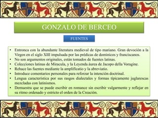 GONZALO DE BERCEO
FUENTES
• Entronca con la abundante literatura medieval de tipo mariano. Gran devoción a la
Virgen en el siglo XIII impulsada por las prédicas de dominicos y franciscanos.
• No son argumentos originales, están tomados de fuentes latinas.
• Colecciones latinas de Miracula, y la Leyenda áurea de Jacopo della Voragine.
• Rehace las fuentes mediante la amplificatio y la abreviatio.
• Introduce comentarios personales para reforzar la intención doctrinal.
• Lengua característica por sus rasgos dialectales y formas típicamente juglarescas
mezcladas con latinismos.
• Demuestra que se puede escribir en romance sin escribir vulgarmente y reflejar en
su ritmo ordenado y estricto el orden de la Creación.

 