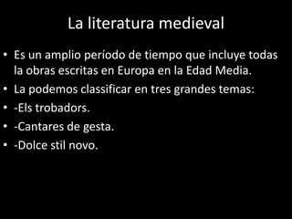 La literatura medieval
• Es un amplio período de tiempo que incluye todas
la obras escritas en Europa en la Edad Media.
• La podemos classificar en tres grandes temas:
• -Els trobadors.
• -Cantares de gesta.
• -Dolce stil novo.