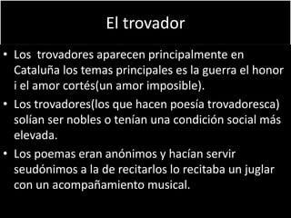 El trovador
• Los trovadores aparecen principalmente en
Cataluña los temas principales es la guerra el honor
i el amor cortés(un amor imposible).
• Los trovadores(los que hacen poesía trovadoresca)
solían ser nobles o tenían una condición social más
elevada.
• Los poemas eran anónimos y hacían servir
seudónimos a la de recitarlos lo recitaba un juglar
con un acompañamiento musical.
