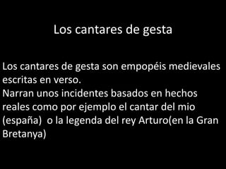 Los cantares de gesta
Los cantares de gesta son empopéis medievales
escritas en verso.
Narran unos incidentes basados en hechos
reales como por ejemplo el cantar del mio
(españa) o la legenda del rey Arturo(en la Gran
Bretanya)