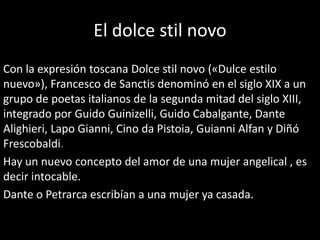 El dolce stil novo
Con la expresión toscana Dolce stil novo («Dulce estilo
nuevo»), Francesco de Sanctis denominó en el siglo XIX a un
grupo de poetas italianos de la segunda mitad del siglo XIII,
integrado por Guido Guinizelli, Guido Cabalgante, Dante
Alighieri, Lapo Gianni, Cino da Pistoia, Guianni Alfan y Diñó
Frescobaldi.
Hay un nuevo concepto del amor de una mujer angelical , es
decir intocable.
Dante o Petrarca escribían a una mujer ya casada.