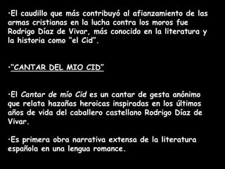 •El caudillo que más contribuyó al afianzamiento de las
armas cristianas en la lucha contra los moros fue
Rodrigo Díaz de Vivar, más conocido en la literatura y
la historia como “el Cid”.
•“CANTAR DEL MIO CID”
•El Cantar de mío Cid es un cantar de gesta anónimo
que relata hazañas heroicas inspiradas en los últimos
años de vida del caballero castellano Rodrigo Díaz de
Vivar.
•Es primera obra narrativa extensa de la literatura
española en una lengua romance.
 