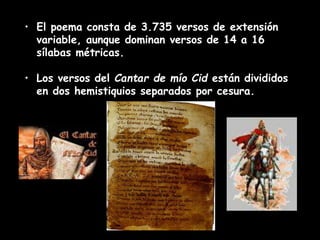 • El poema consta de 3.735 versos de extensión
variable, aunque dominan versos de 14 a 16
sílabas métricas.
• Los versos del Cantar de mío Cid están divididos
en dos hemistiquios separados por cesura.
 