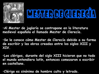 •Al Mester de juglaría se contrapone en la literatura
medieval española el llamado Mester de Clerecía.
•Se le conoce cómo Mester de Clerecía debido a su forma
de escribir y las obras creadas entre los siglos XIII y
XIV.
•Los clérigos, durante del siglo XIII hicieron que no todo
el mundo entendiera latín, entonces comezaron a escribir
en castellano.
•Clérigo es sinónimo de hombre culto y letrado.
 