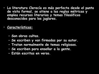 • La literatura Clerecía es más perfecta desde el punto
de vista formal, se atiene a las reglas métricas y
emplea recursos literarios y temas filosóficos
desconocidos para los juglares.
• Características:
– Son obras cultas.
– Se escriben y van firmadas por su autor.
– Tratan normalmente de temas religiosos.
– Se escriben para enseñar a la gente.
– Están escritas en verso.
 