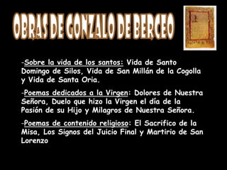 -Sobre la vida de los santos: Vida de Santo
Domingo de Silos, Vida de San Millán de la Cogolla
y Vida de Santa Oria.
-Poemas dedicados a la Virgen: Dolores de Nuestra
Señora, Duelo que hizo la Virgen el día de la
Pasión de su Hijo y Milagros de Nuestra Señora.
-Poemas de contenido religioso: El Sacrifico de la
Misa, Los Signos del Juicio Final y Martirio de San
Lorenzo
 
