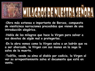 -Obra más extensa e importante de Berceo, compuesta
de vienticinco narraciones precedidas que vienen de una
introducción alegórica.
-Habla de los milagros que hace la Virgen para salvar a
sus devotos de algún mal o protegerlos.
-En la obra vemos como la Virgen salva a un ladrón que va
a ser ahorcado, la Virgen con sus manos en la soga lo
salva de la muerte.
-Teófilo, vende su alma al diablo por codicia, la Virgen al
ver su arrepentiemiento salva el documento que está en
venta.
 