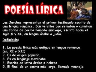 Las Jarchas representan el primer testimonio escrito de
una lengua romance. Son versitos que rematan o culminan
una forma de poema llamada muaxaja, escrito hacia el
siglo X y XI, en lengua árabe o judía.
Definición:
1. La poesía lírica más antigua en lengua romance
(ss. XI y XII)
2. Es de origen popular.
3. Es en lenguaje mozárabe
4. Escrita en letra árabe o hebrea
5. El final de un poema más largo, llamado moaxaja
 