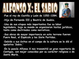 -Fue el rey de Castilla y León de 1252-1284.
-Hijo de Fernando III y Beatriz de Suabia.
-Una de sus etapas más importantes fue su labor
legisladora, bajo su mando se organizaron textos jurídicos,
tanto como doctrinales como narrativos.
-Sus obras de mayor importancia en este terreno fueron:
Fuero Real, el Espéculo y las Siete Partidas.
-Debido a sus éxitos en el campo de la cultura se le dió el
apelativo ‘Sabio.’
-En la poesía Alfonso X nos transmitió un gran repertorio de
Cantigas, son mejor conocidas por su carácter religioso o de
Santa María.
 