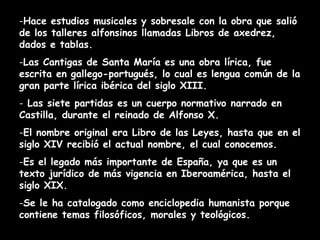 -Hace estudios musicales y sobresale con la obra que salió
de los talleres alfonsinos llamadas Libros de axedrez,
dados e tablas.
-Las Cantigas de Santa María es una obra lírica, fue
escrita en gallego-portugués, lo cual es lengua común de la
gran parte lírica ibérica del siglo XIII.
- Las siete partidas es un cuerpo normativo narrado en
Castilla, durante el reinado de Alfonso X.
-El nombre original era Libro de las Leyes, hasta que en el
siglo XIV recibió el actual nombre, el cual conocemos.
-Es el legado más importante de España, ya que es un
texto jurídico de más vigencia en Iberoamérica, hasta el
siglo XIX.
-Se le ha catalogado como enciclopedia humanista porque
contiene temas filosóficos, morales y teológicos.
 