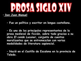 • Don Juan Manuel
– Fue un político y escritor en lengua castellana.
– Es uno de los principales representantes de la
prosa medieval de ficción, sobre todo gracias a su
obra El conde Lucanor, conjunto de cuentos
moralizantes que se entremezclan con varias
modalidades de literatura sapiencial.
– Nació en el Castillo de Escalona en la provincia de
Toledo.
 