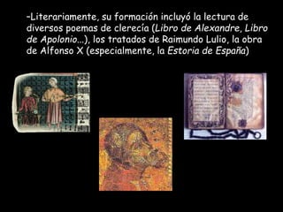 –Literariamente, su formación incluyó la lectura de
diversos poemas de clerecía (Libro de Alexandre, Libro
de Apolonio...), los tratados de Raimundo Lulio, la obra
de Alfonso X (especialmente, la Estoria de España)
 