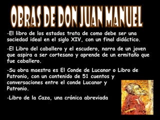 -El libro de los estados trata de como debe ser una
sociedad ideal en el siglo XIV, con un final didáctico.
-El Libro del caballero y el escudero, narra de un joven
que aspira a ser cortesano y aprende de un ermitaño que
fue caballero.
-Su obra maestra es El Conde de Lucanor o Libro de
Patronio, con un contenido de 51 cuentos y
conversaciones entre el conde Lucanor y
Patronio.
-Libro de la Caza, una crónica abreviada
 