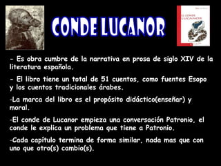 - Es obra cumbre de la narrativa en prosa de siglo XIV de la
literatura española.
- El libro tiene un total de 51 cuentos, como fuentes Esopo
y los cuentos tradicionales árabes.
-La marca del libro es el propósito didáctico(enseñar) y
moral.
-El conde de Lucanor empieza una conversación Patronio, el
conde le explica un problema que tiene a Patronio.
-Cada capítulo termina de forma similar, nada mas que con
uno que otro(s) cambio(s).
 