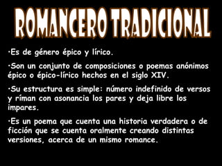 •Es de género épico y lírico.
•Son un conjunto de composiciones o poemas anónimos
épico o épico-lírico hechos en el siglo XIV.
•Su estructura es simple: número indefinido de versos
y ríman con asonancia los pares y deja libre los
impares.
•Es un poema que cuenta una historia verdadera o de
ficción que se cuenta oralmente creando distintas
versiones, acerca de un mismo romance.
 