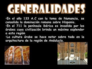 •En el año 133 A.C con la toma de Numancia, se
consolida la dominación romana sobre Hispania.
•En el 711 la península ibérica es invadida por los
árabes cuya civilización brinda un máximo esplendor
a esta región
•La cultura árabe se hace notar sobre todo en la
arquitectura de la región de Andalucía.
 