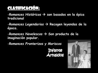 Clasificación:
-Romances Históricos  son basados en la épica
tradicional
-Romances Legendarios  Recogen leyendas de la
época.
-Romances Novelescos  Son producto de la
imaginación popular.
-Romances Fronterizos y Moriscos
 