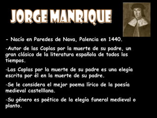 - Nacío en Paredes de Nava, Palencia en 1440.
-Autor de las Coplas por la muerte de su padre, un
gran clásico de la literatura española de todos los
tiempos.
-Las Coplas por la muerte de su padre es una elegía
escrita por él en la muerte de su padre.
-Se le considera el mejor poema lírico de la poesía
medieval castelllana.
-Su género es poético de la elegía funeral medieval o
planto.
 