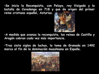 •Se inicia la Reconquista, con Pelayo, rey Visigodo y la
batalla de Covadonga en 718 y que da origen del primer
reino cristiano español, Asturias.
•A medida que avanza la reconquista, los reinos de Castilla y
Aragón cobran cada vez más importancia.
•Tras siete siglos de luchas, la toma de Granada en 1492
marca el fin de la dominación musulmana en España.
 