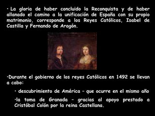 • La gloria de haber concluido la Reconquista y de haber
allanado el camino a la unificación de España con su propio
matrimonio, corresponde a los Reyes Católicos, Isabel de
Castilla y Fernando de Aragón.
•Durante el gobierno de los reyes Católicos en 1492 se llevan
a cabo:
• descubrimiento de América – que ocurre en el mismo año
•la toma de Granada – gracias al apoyo prestado a
Cristóbal Colón por la reina Castellana.
 