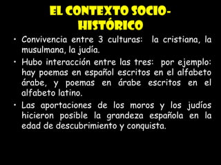 Edad Media: AP de Literatura
CRS 2004
El contexto socio-
histórico
• Convivencia entre 3 culturas: la cristiana, la
musulmana, la judía.
• Hubo interacción entre las tres: por ejemplo:
hay poemas en español escritos en el alfabeto
árabe, y poemas en árabe escritos en el
alfabeto latino.
• Las aportaciones de los moros y los judíos
hicieron posible la grandeza española en la
edad de descubrimiento y conquista.
 