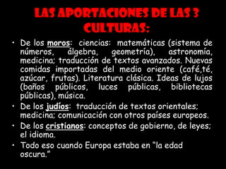 Las aportaciones de las 3
culturas:
• De los moros: ciencias: matemáticas (sistema de
números, álgebra, geometría), astronomía,
medicina; traducción de textos avanzados. Nuevas
comidas importadas del medio oriente (café,té,
azúcar, frutas). Literatura clásica. Ideas de lujos
(baños públicos, luces públicas, bibliotecas
públicas), música.
• De los judíos: traducción de textos orientales;
medicina; comunicación con otros países europeos.
• De los cristianos: conceptos de gobierno, de leyes;
el idioma.
• Todo eso cuando Europa estaba en “la edad
oscura.”
 