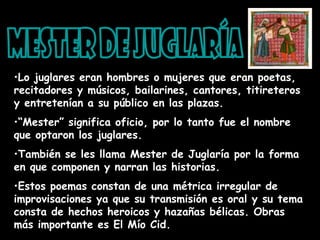 •Lo juglares eran hombres o mujeres que eran poetas,
recitadores y músicos, bailarines, cantores, titireteros
y entretenían a su público en las plazas.
•“Mester” significa oficio, por lo tanto fue el nombre
que optaron los juglares.
•También se les llama Mester de Juglaría por la forma
en que componen y narran las historias.
•Estos poemas constan de una métrica irregular de
improvisaciones ya que su transmisión es oral y su tema
consta de hechos heroicos y hazañas bélicas. Obras
más importante es El Mío Cid.
 