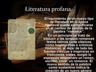 Literatura profana 
El nacimiento de un nuevo tipo 
de literatura en la época 
medieval puede ejemplificarse 
en el cambio de sentido de la 
palabra “romance”. 
En un principio se trató de 
traducir a las lenguas romances 
textos latinos tanto clásicos 
como hagiografías o crónicas 
históricas, al dejar de lado las 
fuentes clásicas e inspirarse en 
tradiciones orales, surgió la 
expresión emprendre un roman, 
escribir, crear, un romance. El 
nuevo sentido de la palabra 
como sustantivo indica la 
creación de un nuevo género. 
 
