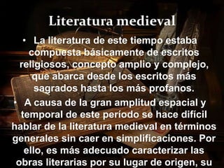 Literatura medieval 
• La literatura de este tiempo estaba 
compuesta básicamente de escritos 
religiosos, concepto amplio y complejo, 
que abarca desde los escritos más 
sagrados hasta los más profanos. 
• A causa de la gran amplitud espacial y 
temporal de este período se hace difícil 
hablar de la literatura medieval en términos 
generales sin caer en simplificaciones. Por 
ello, es más adecuado caracterizar las 
obras literarias por su lugar de origen, su 
 