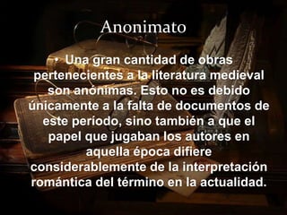 Anonimato 
• Una gran cantidad de obras 
pertenecientes a la literatura medieval 
son anónimas. Esto no es debido 
únicamente a la falta de documentos de 
este período, sino también a que el 
papel que jugaban los autores en 
aquella época difiere 
considerablemente de la interpretación 
romántica del término en la actualidad. 
 