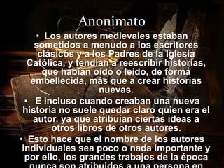 Anonimato 
• Los autores medievales estaban 
sometidos a menudo a los escritores 
clásicos y a los Padres de la Iglesia 
Católica, y tendían a reescribir historias, 
que habían oído o leído, de forma 
embellecida, más que a crear historias 
nuevas. 
• E incluso cuando creaban una nueva 
historia no suele quedar claro quien era el 
autor, ya que atribuían ciertas ideas a 
otros libros de otros autores. 
• Esto hace que el nombre de los autores 
individuales sea poco o nada importante y 
por ello, los grandes trabajos de la época 
nunca son atribuidos a una persona en 
 
