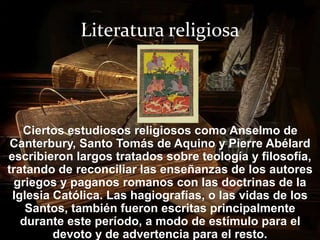 Literatura religiosa 
Ciertos estudiosos religiosos como Anselmo de 
Canterbury, Santo Tomás de Aquino y Pierre Abélard 
escribieron largos tratados sobre teología y filosofía, 
tratando de reconciliar las enseñanzas de los autores 
griegos y paganos romanos con las doctrinas de la 
Iglesia Católica. Las hagiografías, o las vidas de los 
Santos, también fueron escritas principalmente 
durante este período, a modo de estímulo para el 
devoto y de advertencia para el resto. 
 