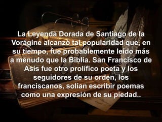 La Leyenda Dorada de Santiago de la 
Vorágine alcanzó tal popularidad que, en 
su tiempo, fue probablemente leído más 
a menudo que la Biblia. San Francisco de 
Asís fue otro prolífico poeta y los 
seguidores de su orden, los 
franciscanos, solían escribir poemas 
como una expresión de su piedad.. 
 