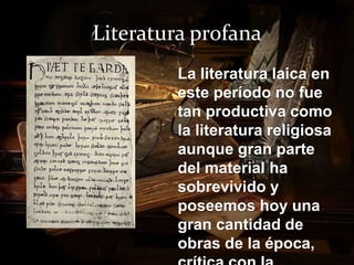 Literatura profana 
La literatura laica en 
este período no fue 
tan productiva como 
la literatura religiosa 
aunque gran parte 
del material ha 
sobrevivido y 
poseemos hoy una 
gran cantidad de 
obras de la época, 
crítica con la 
 