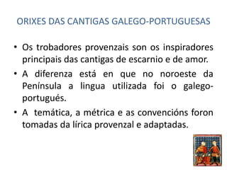 ORIXES DAS CANTIGAS GALEGO-PORTUGUESAS 
• Os trobadores provenzais son os inspiradores 
principais das cantigas de escarnio e de amor. 
• A diferenza está en que no noroeste da 
Península a lingua utilizada foi o galego-portugués. 
• A temática, a métrica e as convencións foron 
tomadas da lírica provenzal e adaptadas. 
 