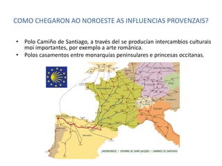 COMO CHEGARON AO NOROESTE AS INFLUENCIAS PROVENZAIS? 
• Polo Camiño de Santiago, a través del se producían intercambios culturais 
moi importantes, por exemplo a arte románica. 
• Polos casamentos entre monarquías peninsulares e princesas occitanas. 
 