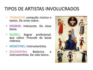 TIPOS DE ARTISTAS INVOLUCRADOS 
• TROBADOR: compuña música e 
textos. De orixe nobre. 
• XOGRAR: Intérprete. De clase 
baixa. 
• SEGREL: Xograr profesional, 
que cobra. Procede da baixa 
nobreza. 
• MENESTREL: Instrumentista. 
• SOLDADEIRA: Bailarina e 
instrumentista. De vida lixeira. 
 