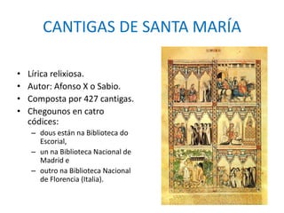CANTIGAS DE SANTA MARÍA 
• Lírica relixiosa. 
• Autor: Afonso X o Sabio. 
• Composta por 427 cantigas. 
• Chegounos en catro 
códices: 
– dous están na Biblioteca do 
Escorial, 
– un na Biblioteca Nacional de 
Madrid e 
– outro na Biblioteca Nacional 
de Florencia (Italia). 
