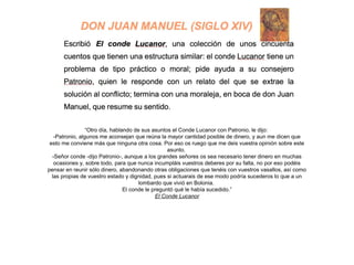 “Otro día, hablando de sus asuntos el Conde Lucanor con Patronio, le dijo:
-Patronio, algunos me aconsejan que reúna la mayor cantidad posible de dinero, y aun me dicen que
esto me conviene más que ninguna otra cosa. Por eso os ruego que me deis vuestra opinión sobre este
asunto.
-Señor conde -dijo Patronio-, aunque a los grandes señores os sea necesario tener dinero en muchas
ocasiones y, sobre todo, para que nunca incumpláis vuestros deberes por su falta, no por eso podéis
pensar en reunir sólo dinero, abandonando otras obligaciones que tenéis con vuestros vasallos, así como
las propias de vuestro estado y dignidad, pues si actuarais de ese modo podría sucederos lo que a un
lombardo que vivió en Bolonia.
El conde le preguntó qué le había sucedido.”
El Conde Lucanor
 