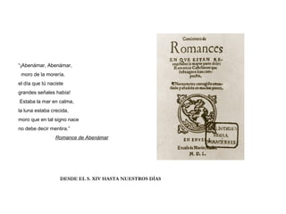 “¡Abenámar, Abenámar,
moro de la morería,
el día que tú naciste
grandes señales había!
Estaba la mar en calma,
la luna estaba crecida,
moro que en tal signo nace
no debe decir mentira.”
Romance de Abenámar
DESDE EL S. XIV HASTA NUESTROS DÍAS
 