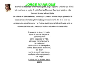Recuerde el alma dormida,
avive el seso e despierte
  contemplando
cómo se passa la vida,
cómo se viene la muerte
  tan callando;
  cuán presto se va el plazer,
cómo, después de acordado,
  da dolor;
cómo, a nuestro parescer,
cualquiere tiempo passado
  fue mejor.
Coplas por la muerte de su
padre
 