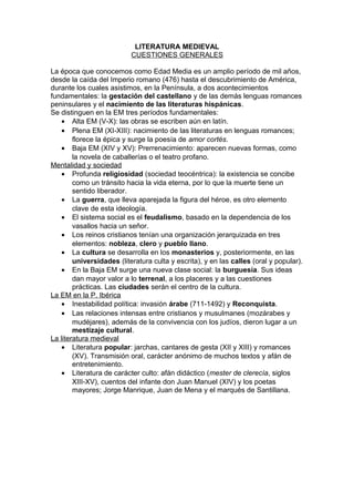 LITERATURA MEDIEVAL
CUESTIONES GENERALES
La época que conocemos como Edad Media es un amplio período de mil años,
desde la caída del Imperio romano (476) hasta el descubrimiento de América,
durante los cuales asistimos, en la Península, a dos acontecimientos
fundamentales: la gestación del castellano y de las demás lenguas romances
peninsulares y el nacimiento de las literaturas hispánicas.
Se distinguen en la EM tres períodos fundamentales:
• Alta EM (V-X): las obras se escriben aún en latín.
• Plena EM (XI-XIII): nacimiento de las literaturas en lenguas romances;
florece la épica y surge la poesía de amor cortés.
• Baja EM (XIV y XV): Prerrenacimiento: aparecen nuevas formas, como
la novela de caballerías o el teatro profano.
Mentalidad y sociedad
• Profunda religiosidad (sociedad teocéntrica): la existencia se concibe
como un tránsito hacia la vida eterna, por lo que la muerte tiene un
sentido liberador.
• La guerra, que lleva aparejada la figura del héroe, es otro elemento
clave de esta ideología.
• El sistema social es el feudalismo, basado en la dependencia de los
vasallos hacia un señor.
• Los reinos cristianos tenían una organización jerarquizada en tres
elementos: nobleza, clero y pueblo llano.
• La cultura se desarrolla en los monasterios y, posteriormente, en las
universidades (literatura culta y escrita), y en las calles (oral y popular).
• En la Baja EM surge una nueva clase social: la burguesía. Sus ideas
dan mayor valor a lo terrenal, a los placeres y a las cuestiones
prácticas. Las ciudades serán el centro de la cultura.
La EM en la P. Ibérica
• Inestabilidad política: invasión árabe (711-1492) y Reconquista.
• Las relaciones intensas entre cristianos y musulmanes (mozárabes y
mudéjares), además de la convivencia con los judíos, dieron lugar a un
mestizaje cultural.
La literatura medieval
• Literatura popular: jarchas, cantares de gesta (XII y XIII) y romances
(XV). Transmisión oral, carácter anónimo de muchos textos y afán de
entretenimiento.
• Literatura de carácter culto: afán didáctico (mester de clerecía, siglos
XIII-XV), cuentos del infante don Juan Manuel (XIV) y los poetas
mayores; Jorge Manrique, Juan de Mena y el marqués de Santillana.
 