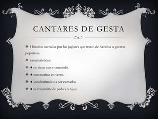 CANTARES DE GESTA
 Historias narradas por los juglares que tratan de hazañas o guerras
populares.
 características:
 ♦ no tiene autor conocido.
 ♦ son escritas en verso.
 ♦ son destinados a ser cantados
 ♦ se transmitía de padres a hijos
 