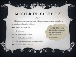 MESTER DE CLERECÍA
 Había pocas personas que tenia cultura los cuales estaban educados en
el latín fueron llamados clérigos.
 CARACTERÍSTICAS:
 ♦Es en verso.
 ♦Se usa el lenguaje culto.
 ♦Su finalidad es didáctica.
 ♦Los temas son religiosos mas que nada.
 ♦ se utiliza el cuaderno vía.
CUADERNO VÍA
Recibe el nombre por
sus 4 versos con 14
silabas con rima
consonante.
 