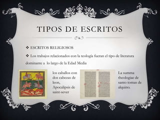 TIPOS DE ESCRITOS
 ESCRITOS RELIGIOSOS
 Los trabajos relacionados con la teología fueran el tipo de literatura
dominante a lo largo de la Edad Media
los caballos con
dos cabezas de
leon,
Apocalipsis de
saint-sever
La summa
theologiae de
santo tomas de
alquino.
 