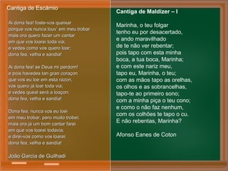 Ai dona fea! foste-vos queixarAi dona fea! foste-vos queixar
porque vos nunca louv’ em meu trobarporque vos nunca louv’ em meu trobar
mais ora quero fazer um cantarmais ora quero fazer um cantar
em que vos loarei toda via;em que vos loarei toda via;
e vedes como vos quero loar;e vedes como vos quero loar;
dona fea, velha e sandia!dona fea, velha e sandia!
Ai dona fea! se Deus mi perdom!Ai dona fea! se Deus mi perdom!
e pois havedes tan gran coraçone pois havedes tan gran coraçon
que vos eu loe em esta razon,que vos eu loe em esta razon,
vos quero já loar toda via;vos quero já loar toda via;
e vedes queal será a loaçon:e vedes queal será a loaçon:
dona fea, velha e sandia!dona fea, velha e sandia!
Dona fea, nunca vos eu loeiDona fea, nunca vos eu loei
em meu trobar, pero muito trobei;em meu trobar, pero muito trobei;
mais ora já um bom cantar fareimais ora já um bom cantar farei
em que vos loarei todavia;em que vos loarei todavia;
e direi-vos como vos loarei:e direi-vos como vos loarei:
dona fea, velha e sandia!dona fea, velha e sandia!
João Garcia de GuilhadiJoão Garcia de Guilhadi
Cantiga de Escárnio
Cantiga de Maldizer – I
Marinha, o teu folgar
tenho eu por desacertado,
e ando maravilhado
de te não ver rebentar;
pois tapo com esta minha
boca, a tua boca, Marinha;
e com este nariz meu,
tapo eu, Marinha, o teu;
com as mãos tapo as orelhas,
os olhos e as sobrancelhas,
tapo-te ao primeiro sono;
com a minha piça o teu cono;
e como o não faz nenhum,
com os colhões te tapo o cu.
E não rebentas, Marinha?
Afonso Eanes de Coton
 
