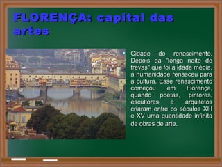 FLORENÇA: capital dasFLORENÇA: capital das
artesartes
 Cidade do renascimento.Cidade do renascimento.
Depois da "longa noite deDepois da "longa noite de
trevas" que foi a idade média,trevas" que foi a idade média,
a humanidade renasceu paraa humanidade renasceu para
a cultura. Esse renascimentoa cultura. Esse renascimento
começou em Florença,começou em Florença,
quando poetas, pintores,quando poetas, pintores,
escultores e arquitetosescultores e arquitetos
criaram entre os séculos XIIIcriaram entre os séculos XIII
e XV uma quantidade infinitae XV uma quantidade infinita
de obras de artede obras de arte..
 