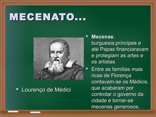 MECENATO...MECENATO...
 MecenasMecenas::
burguesia,príncipes eburguesia,príncipes e
até Papas financiaravamaté Papas financiaravam
e protegiam as artes ee protegiam as artes e
os artistasos artistas
 Entre as famílias maisEntre as famílias mais
ricas de Florençaricas de Florença
contavam-se os Médicis,contavam-se os Médicis,
que acabaram porque acabaram por
controlar o governo dacontrolar o governo da
cidade e tornar-secidade e tornar-se
mecenas generosos.mecenas generosos.
 Lourenço de MédiciLourenço de Médici
 