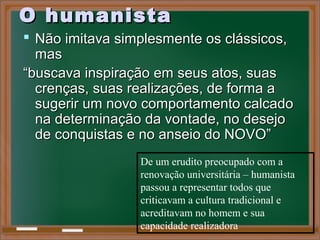 O humanistaO humanista
 Não imitava simplesmente os clássicos,Não imitava simplesmente os clássicos,
masmas
““buscava inspiração em seus atos, suasbuscava inspiração em seus atos, suas
crenças, suas realizações, de forma acrenças, suas realizações, de forma a
sugerir um novo comportamento calcadosugerir um novo comportamento calcado
na determinação da vontade, no desejona determinação da vontade, no desejo
de conquistas e no anseio do NOVO”de conquistas e no anseio do NOVO”
De um erudito preocupado com a
renovação universitária – humanista
passou a representar todos que
criticavam a cultura tradicional e
acreditavam no homem e sua
capacidade realizadora
 